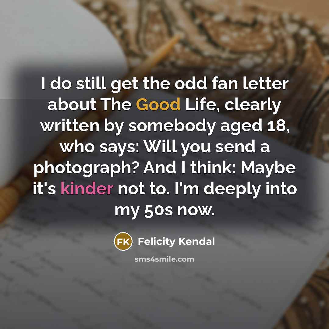 “I do still get the odd fan letter about The Good Life, clearly written by somebody aged 18, who says: Will you send a photograph? And I think: Maybe it's kinder not to. I'm deeply into my 50s now.” quote by Felicity Kendal