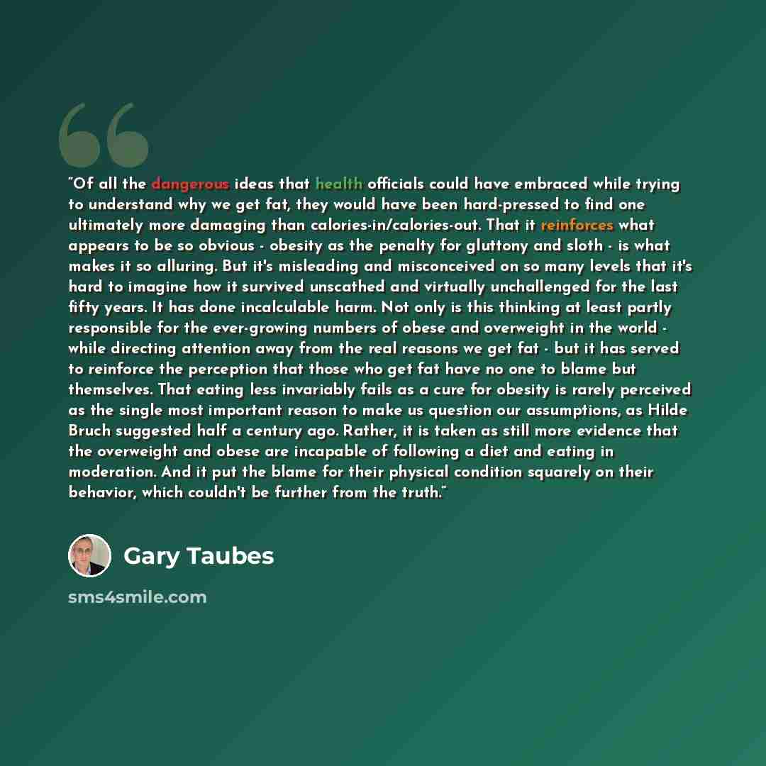 “Of all the dangerous ideas that health officials could have embraced while trying to understand why we get fat, they would have been hard-pressed to find one ultimately more damaging than calories-in/calories-out. That it reinforces what appears to be so obvious - obesity as the penalty for…” quote by Gary Taubes
