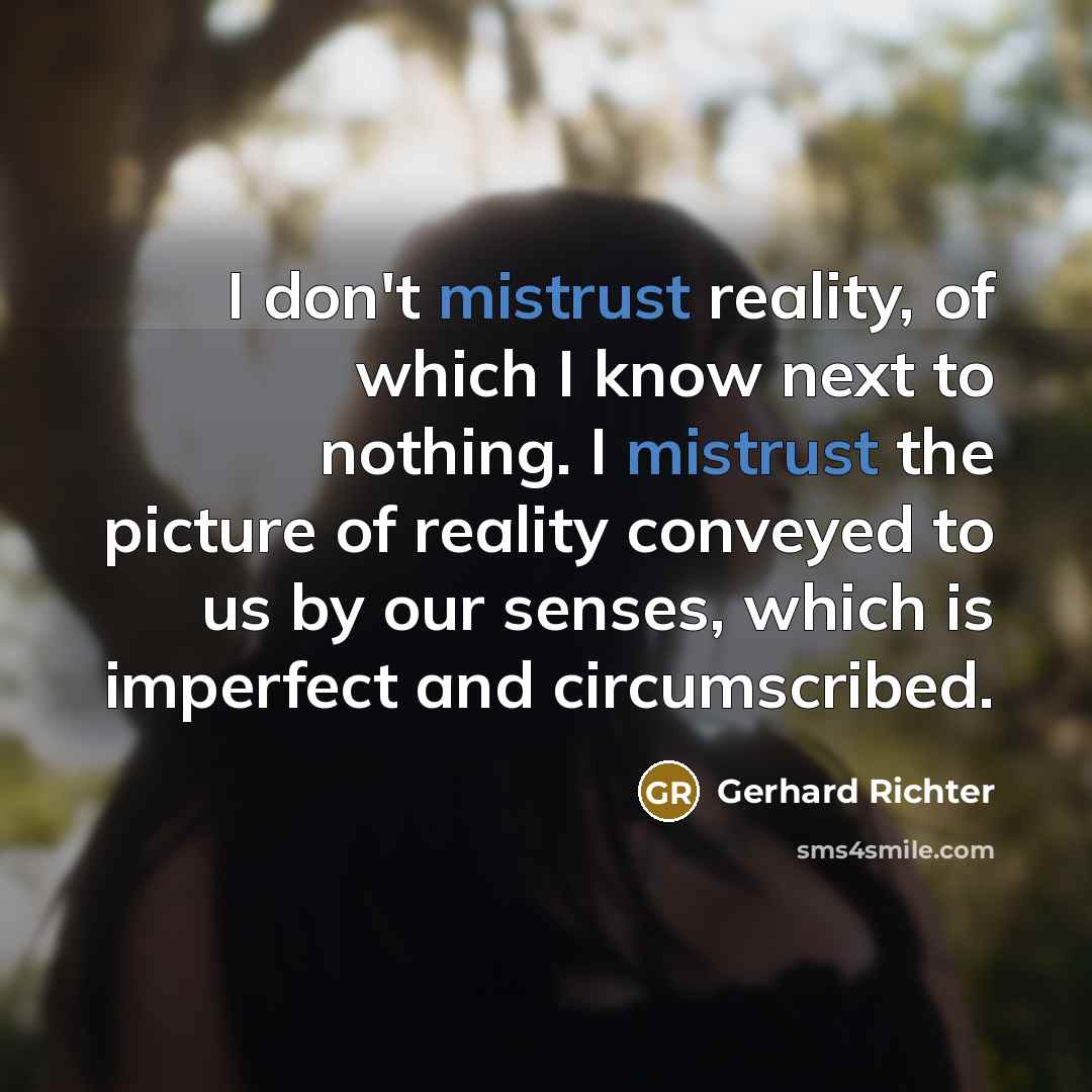 “I don't mistrust reality, of which I know next to nothing. I mistrust the picture of reality conveyed to us by our senses, which is imperfect and circumscribed.” quote by Gerhard Richter