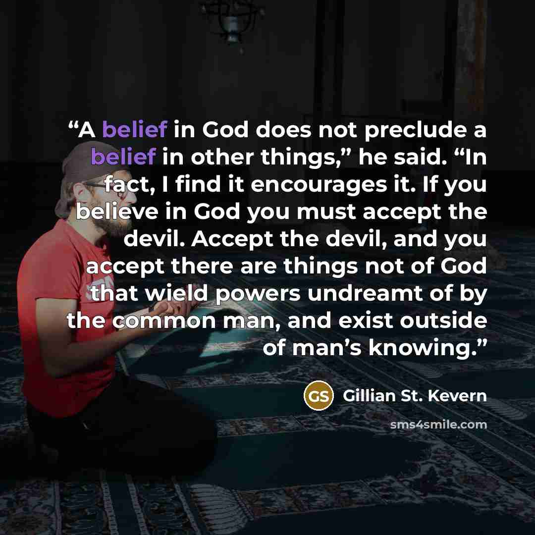 “A belief in God does not preclude a belief in other things,” he said. “In fact, I find it encourages it. If you believe in God you must accept the devil. Accept the devil, and you accept there are things not of God that wield powers undreamt of by the common man, and exist outside of man’s knowing.” quote by Gillian St. Kevern