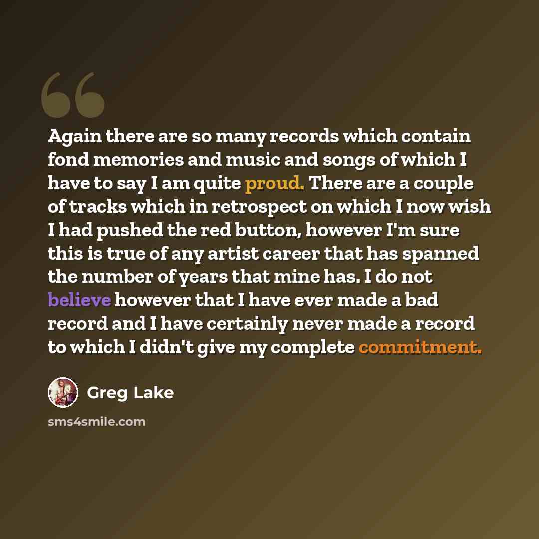 “Again there are so many records which contain fond memories and music and songs of which I have to say I am quite proud. There are a couple of tracks which in retrospect on which I now wish I had pushed the red button, however I'm sure this is true of any artist career that has spanned the number…” quote by Greg Lake