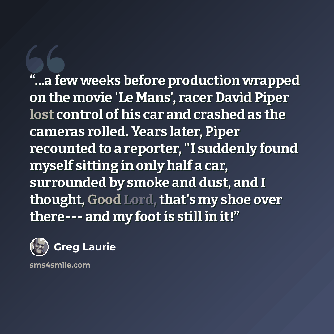 “...a few weeks before production wrapped on the movie 'Le Mans', racer David Piper lost control of his car and crashed as the cameras rolled. Years later, Piper recounted to a reporter, "I suddenly found myself sitting in only half a car, surrounded by smoke and dust, and I thought, Good Lord…” quote by Greg Laurie