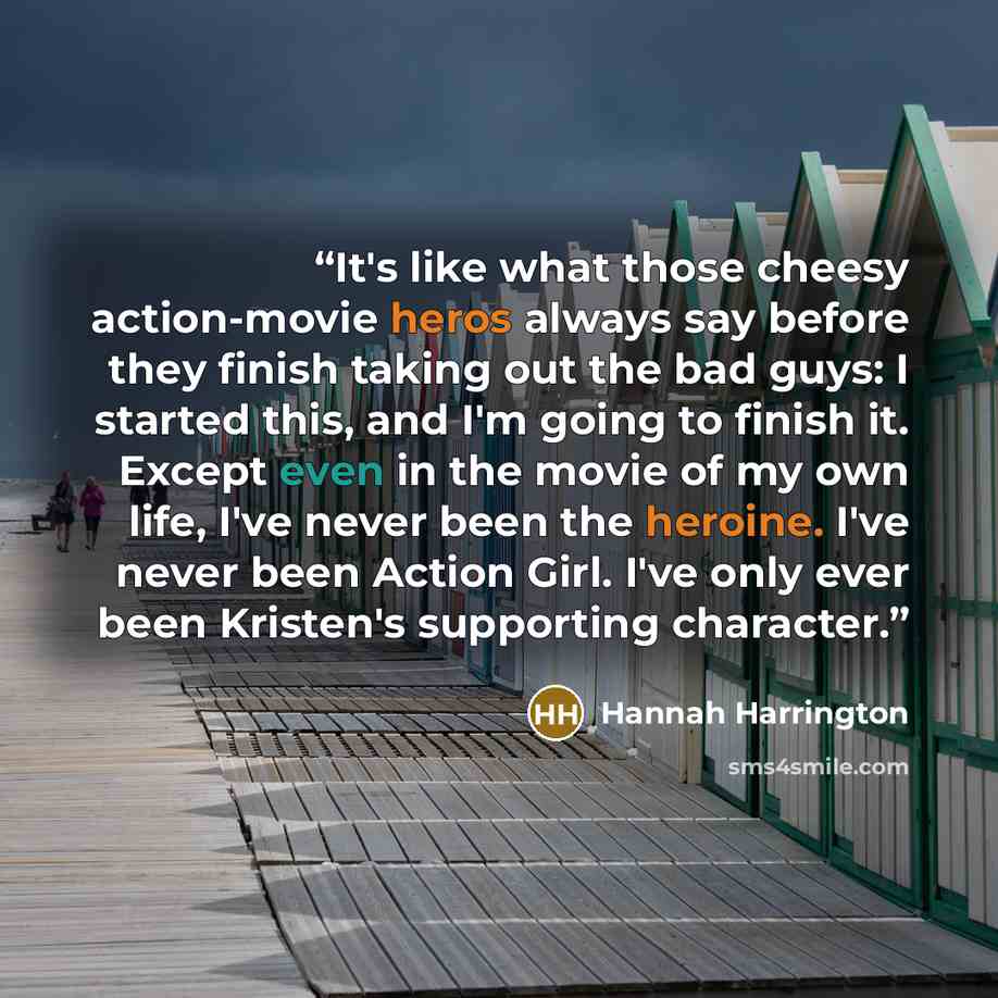 “It's like what those cheesy action-movie heros always say before they finish taking out the bad guys: I started this, and I'm going to finish it. Except even in the movie of my own life, I've never been the heroine. I've never been Action Girl. I've only ever been Kristen's supporting character.” quote by Hannah Harrington