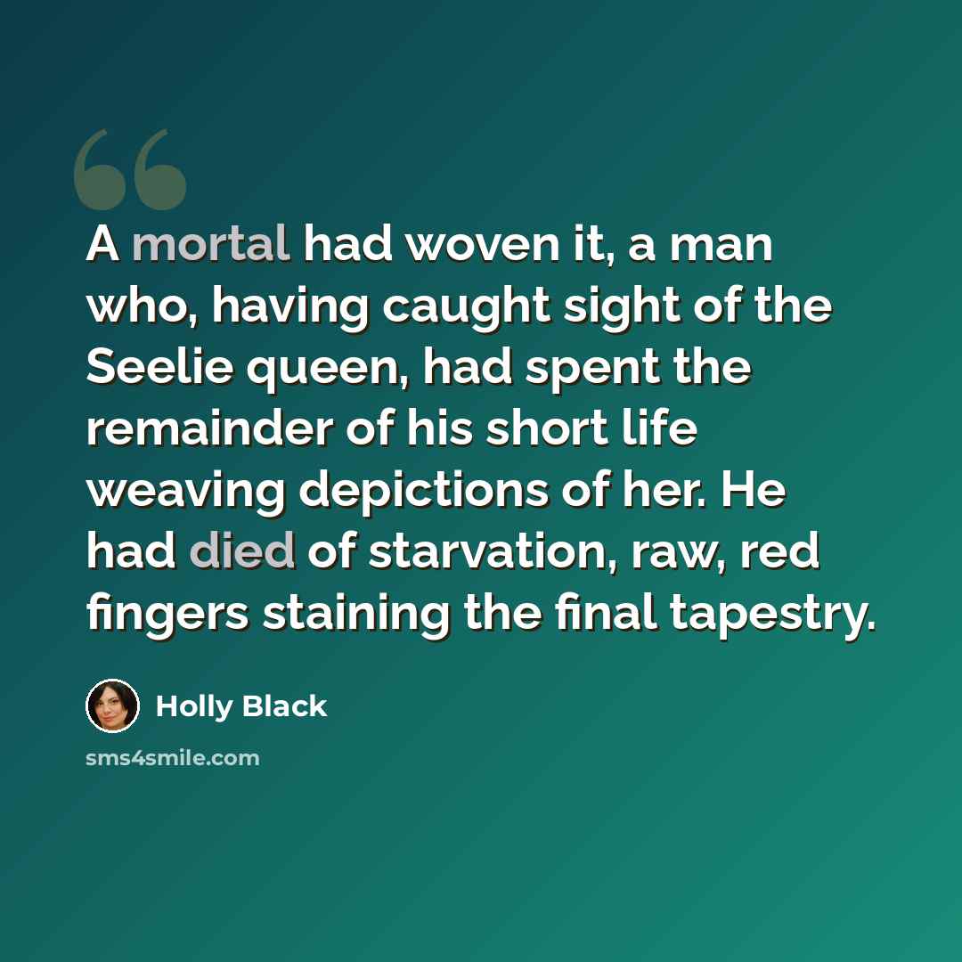 “A mortal had woven it, a man who, having caught sight of the Seelie queen, had spent the remainder of his short life weaving depictions of her. He had died of starvation, raw, red fingers staining the final tapestry.” quote by Holly Black