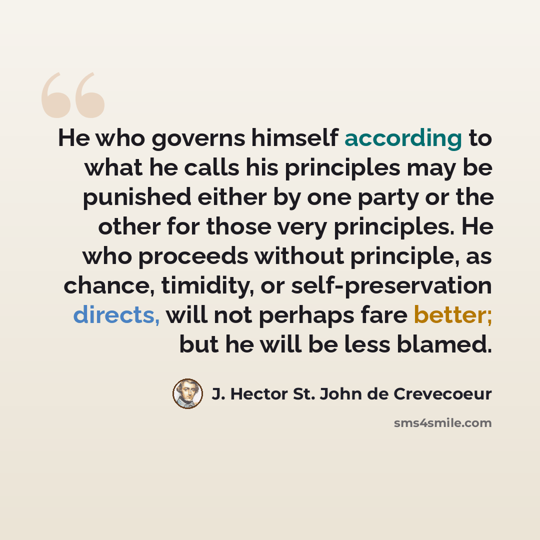 “He who governs himself according to what he calls his principles may be punished either by one party or the other for those very principles. He who proceeds without principle, as chance, timidity, or self-preservation directs, will not perhaps fare better; but he will be less blamed.” quote by J. Hector St. John de Crevecoeur