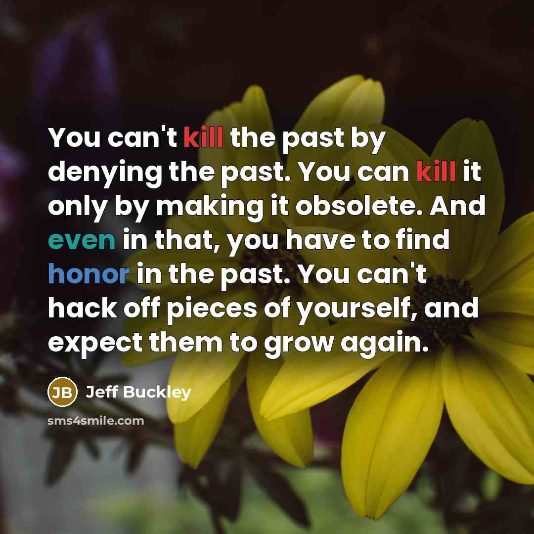 “You can't kill the past by denying the past. You can kill it only by making it obsolete. And even in that, you have to find honor in the past. You can't hack off pieces of yourself, and expect them to grow again.” quote by Jeff Buckley