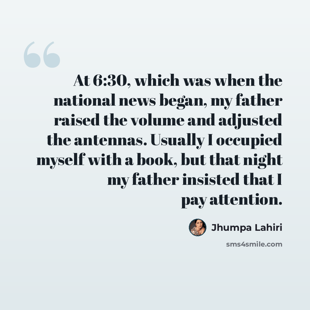 “At 6:30, which was when the national news began, my father raised the volume and adjusted the antennas. Usually I occupied myself with a book, but that night my father insisted that I pay attention.” quote by Jhumpa Lahiri