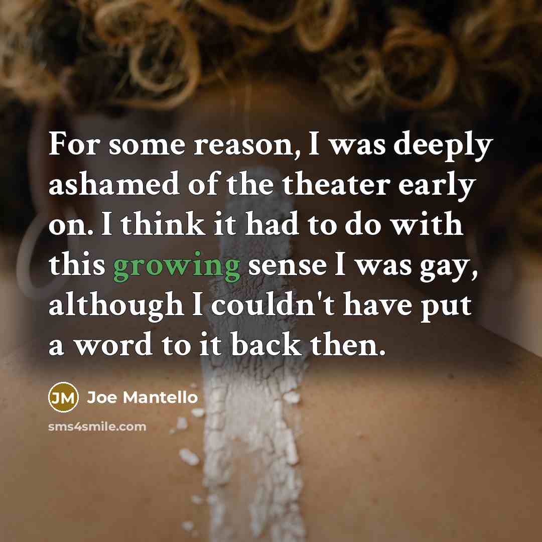 “For some reason, I was deeply ashamed of the theater early on. I think it had to do with this growing sense I was gay, although I couldn't have put a word to it back then.” quote by Joe Mantello