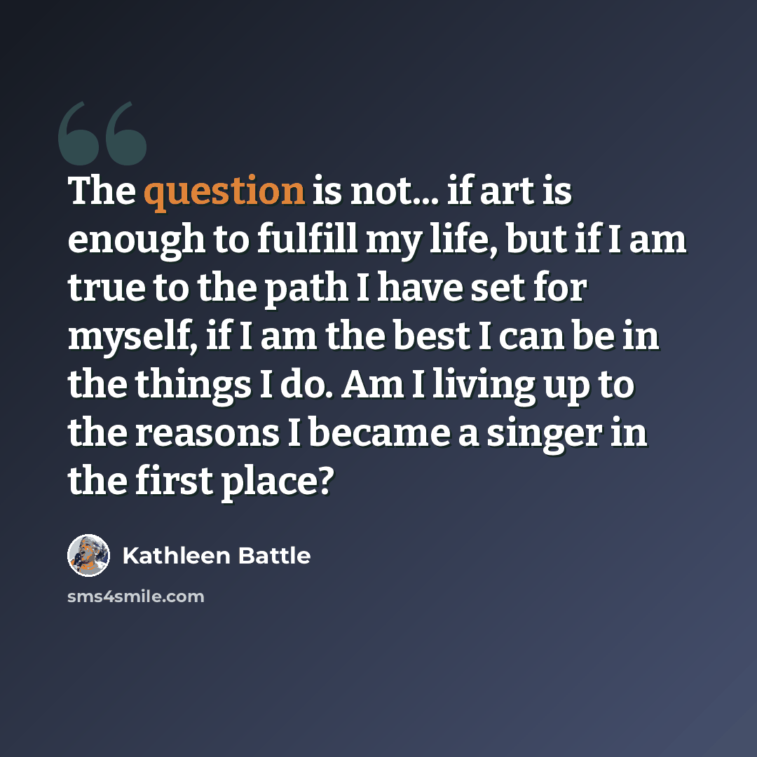 “The question is not... if art is enough to fulfill my life, but if I am true to the path I have set for myself, if I am the best I can be in the things I do. Am I living up to the reasons I became a singer in the first place?” quote by Kathleen Battle