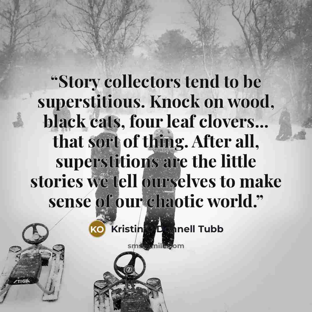 “Story collectors tend to be superstitious. Knock on wood, black cats, four leaf clovers... that sort of thing. After all, superstitions are the little stories we tell ourselves to make sense of our chaotic world.” quote by Kristin O'Donnell Tubb
