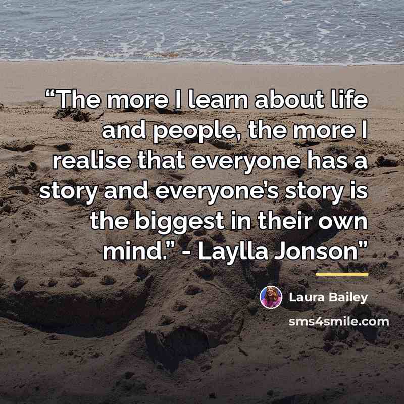 “The more I learn about life and people, the more I realise that everyone has a story and everyone’s story is the biggest in their own mind.” - Laylla Jonson” quote by Laura Bailey