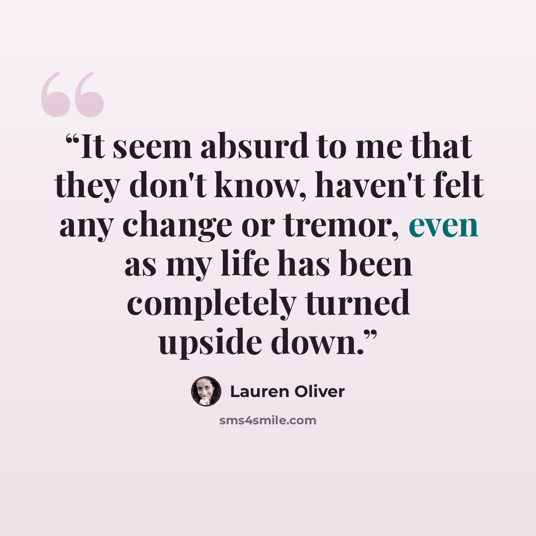 “It seem absurd to me that they don't know, haven't felt any change or tremor, even as my life has been completely turned upside down.” quote by Lauren Oliver