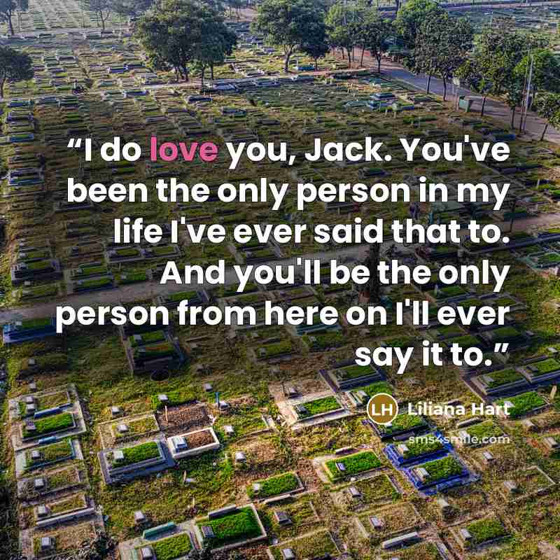 “I do love you, Jack. You've been the only person in my life I've ever said that to. And you'll be the only person from here on I'll ever say it to.” quote by Liliana Hart