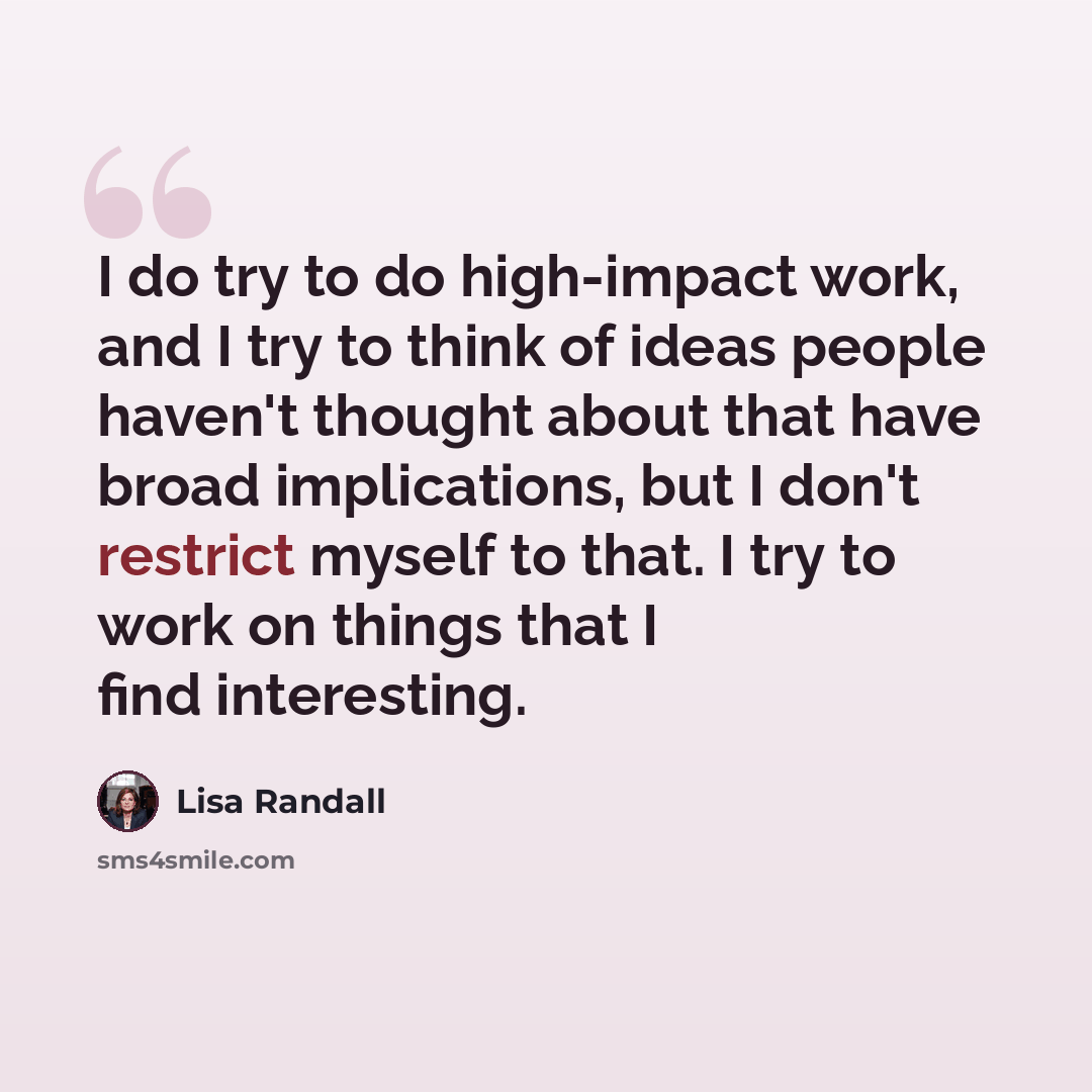“I do try to do high-impact work, and I try to think of ideas people haven't thought about that have broad implications, but I don't restrict myself to that. I try to work on things that I find interesting.” quote by Lisa Randall
