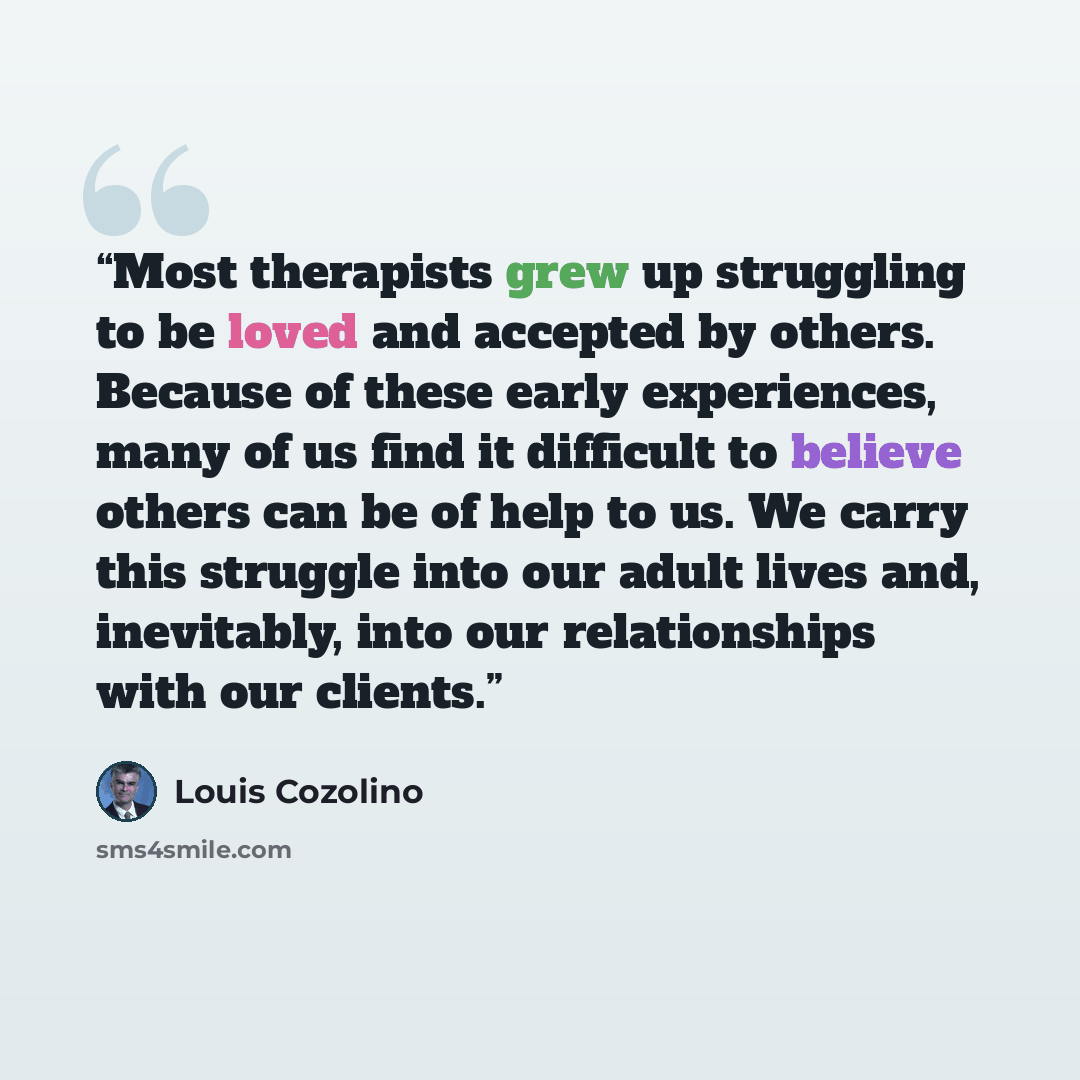 “Most therapists grew up struggling to be loved and accepted by others. Because of these early experiences, many of us find it difficult to believe others can be of help to us. We carry this struggle into our adult lives and, inevitably, into our relationships with our clients.” quote by Louis Cozolino
