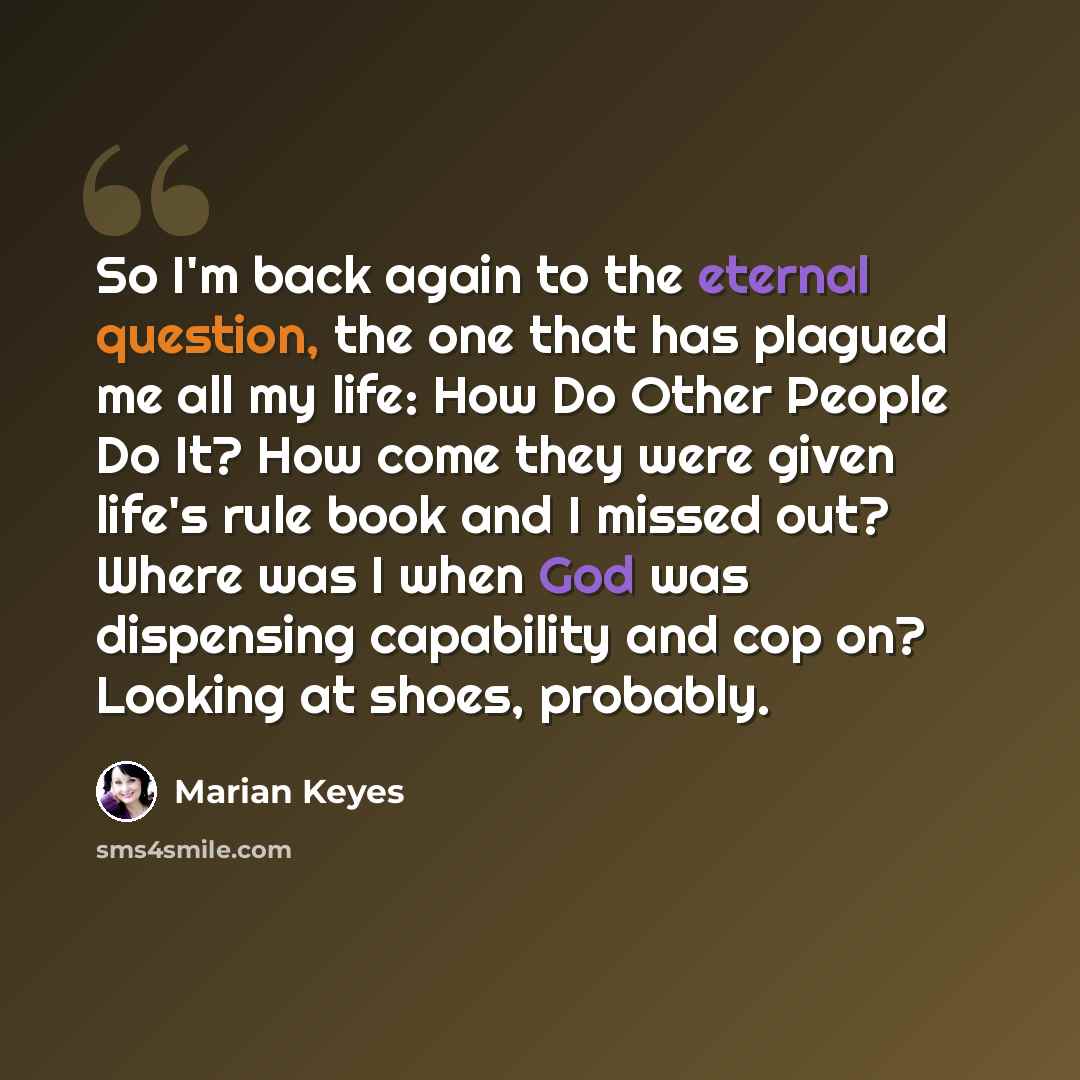 “So I'm back again to the eternal question, the one that has plagued me all my life: How Do Other People Do It? How come they were given life's rule book and I missed out? Where was I when God was dispensing capability and cop on? Looking at shoes, probably.” quote by Marian Keyes