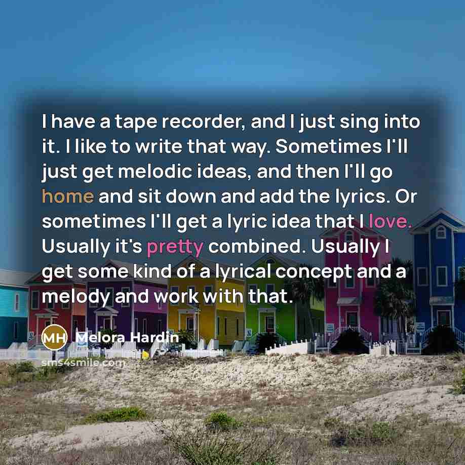 “I have a tape recorder, and I just sing into it. I like to write that way. Sometimes I'll just get melodic ideas, and then I'll go home and sit down and add the lyrics. Or sometimes I'll get a lyric idea that I love. Usually it's pretty combined. Usually I get some kind of a lyrical concept and a…” quote by Melora Hardin