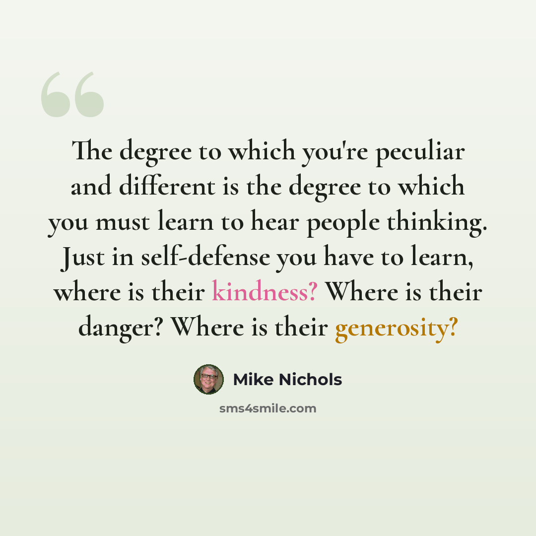 “The degree to which you're peculiar and different is the degree to which you must learn to hear people thinking. Just in self-defense you have to learn, where is their kindness? Where is their danger? Where is their generosity?” quote by Mike Nichols