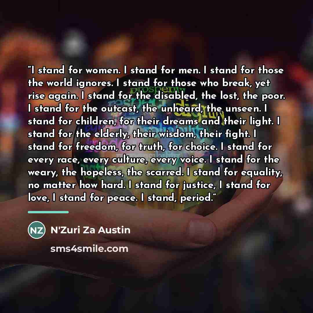“I stand for women. I stand for men. I stand for those the world ignores. I stand for those who break, yet rise again. I stand for the disabled, the lost, the poor. I stand for the outcast, the unheard, the unseen. I stand for children, for their dreams and their light. I stand for the elderly…” quote by N'Zuri Za Austin