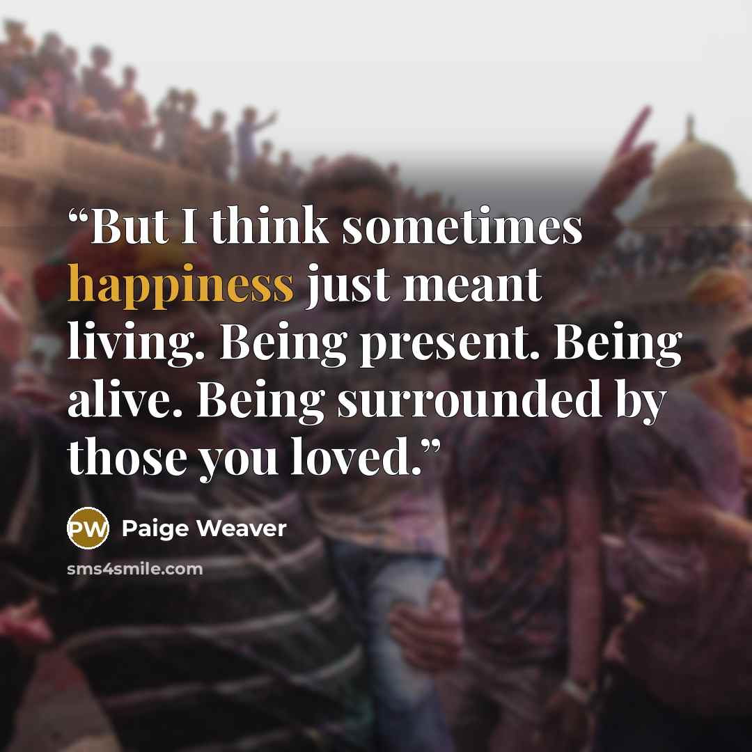 “But I think sometimes happiness just meant living. Being present. Being alive. Being surrounded by those you loved.” quote by Paige Weaver