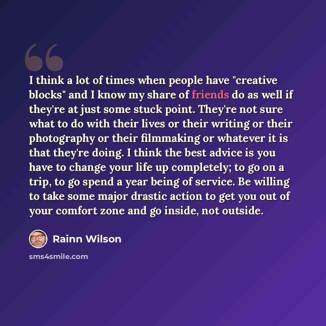 “I think a lot of times when people have "creative blocks" and I know my share of friends do as well if they're at just some stuck point. They're not sure what to do with their lives or their writing or their photography or their filmmaking or whatever it is that they're doing. I think the best…” quote by Rainn Wilson