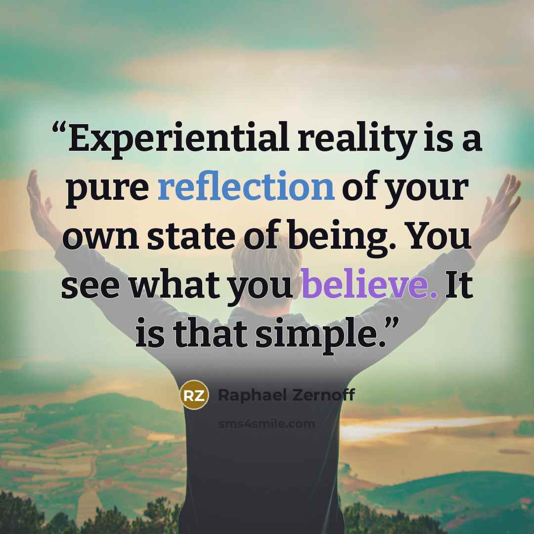 “Experiential reality is a pure reflection of your own state of being. You see what you believe. It is that simple.” quote by Raphael Zernoff
