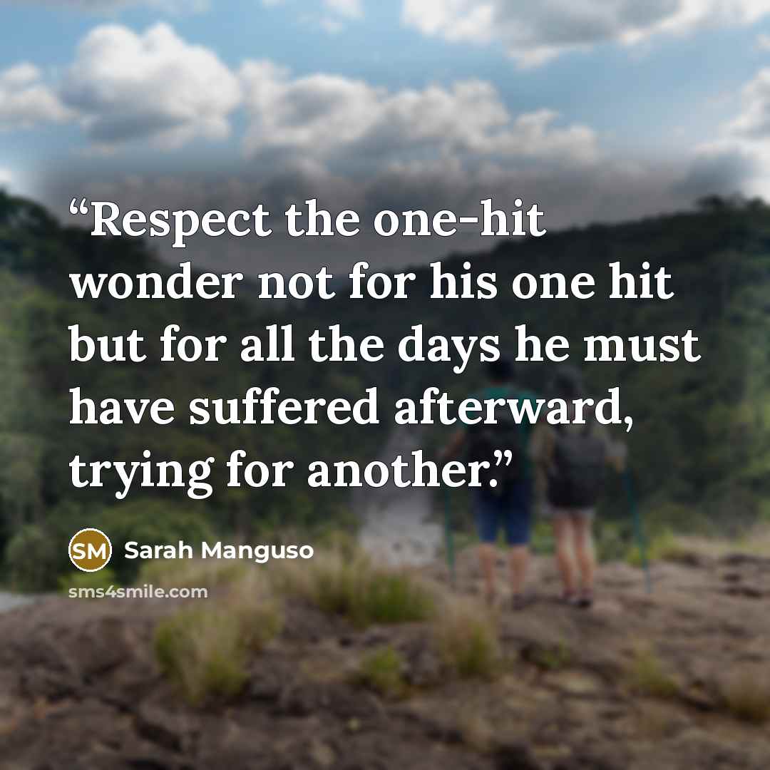 “Respect the one-hit wonder not for his one hit but for all the days he must have suffered afterward, trying for another.” quote by Sarah Manguso