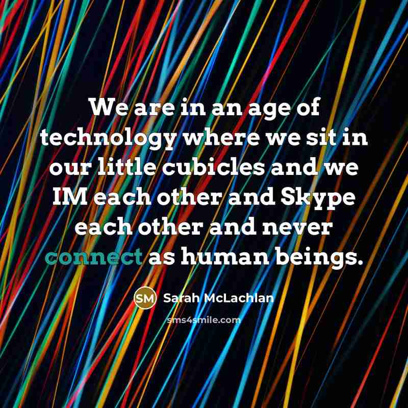 “We are in an age of technology where we sit in our little cubicles and we IM each other and Skype each other and never connect as human beings.” quote by Sarah McLachlan