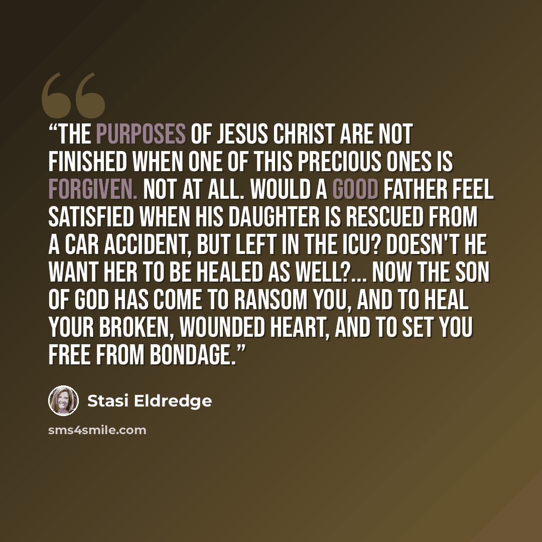 “The purposes of Jesus Christ are not finished when one of this precious ones is forgiven. Not at all. Would a good father feel satisfied when his daughter is rescued from a car accident, but left in the ICU? Doesn't he want her to be healed as well?... Now the Son of God has come to ransom you…” quote by Stasi Eldredge