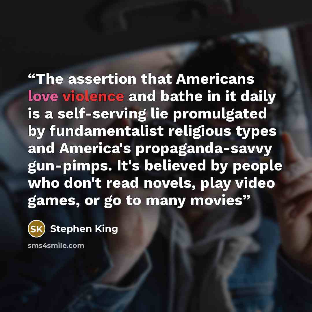 “The assertion that Americans love violence and bathe in it daily is a self-serving lie promulgated by fundamentalist religious types and America's propaganda-savvy gun-pimps. It's believed by people who don't read novels, play video games, or go to many movies” quote by Stephen King