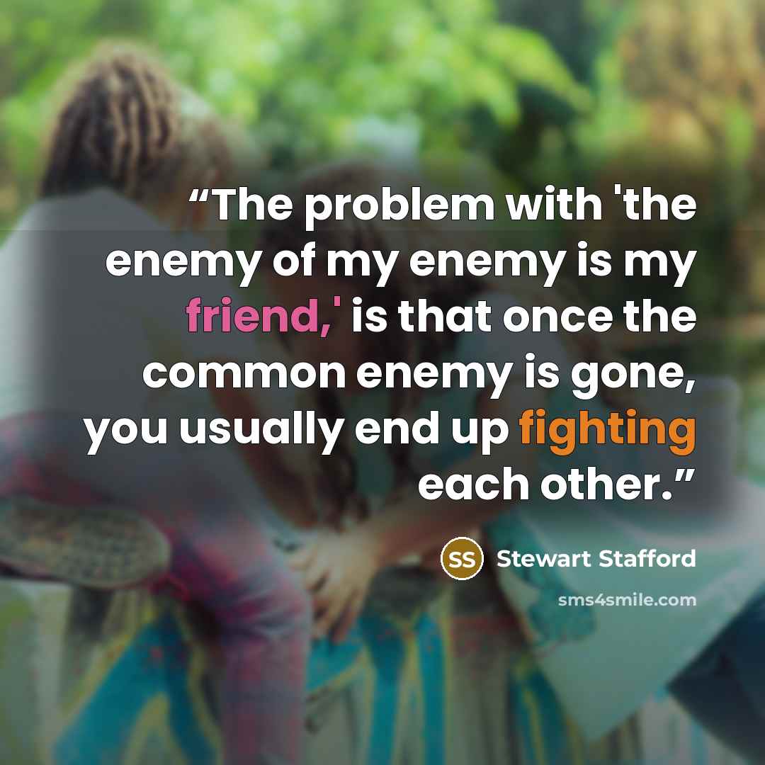 “The problem with 'the enemy of my enemy is my friend,' is that once the common enemy is gone, you usually end up fighting each other.” quote by Stewart Stafford