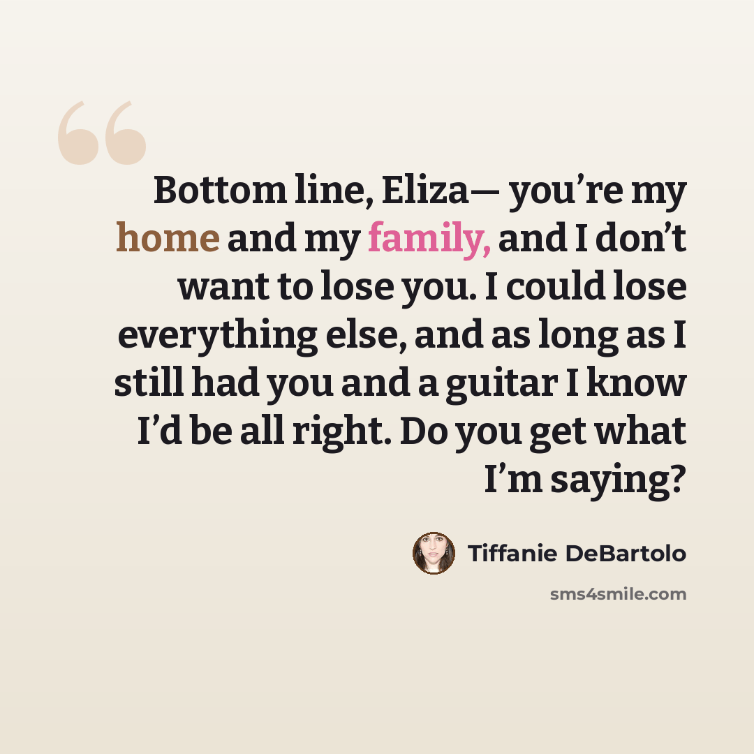 “Bottom line, Eliza— you’re my home and my family, and I don’t want to lose you. I could lose everything else, and as long as I still had you and a guitar I know I’d be all right. Do you get what I’m saying?” quote by Tiffanie DeBartolo
