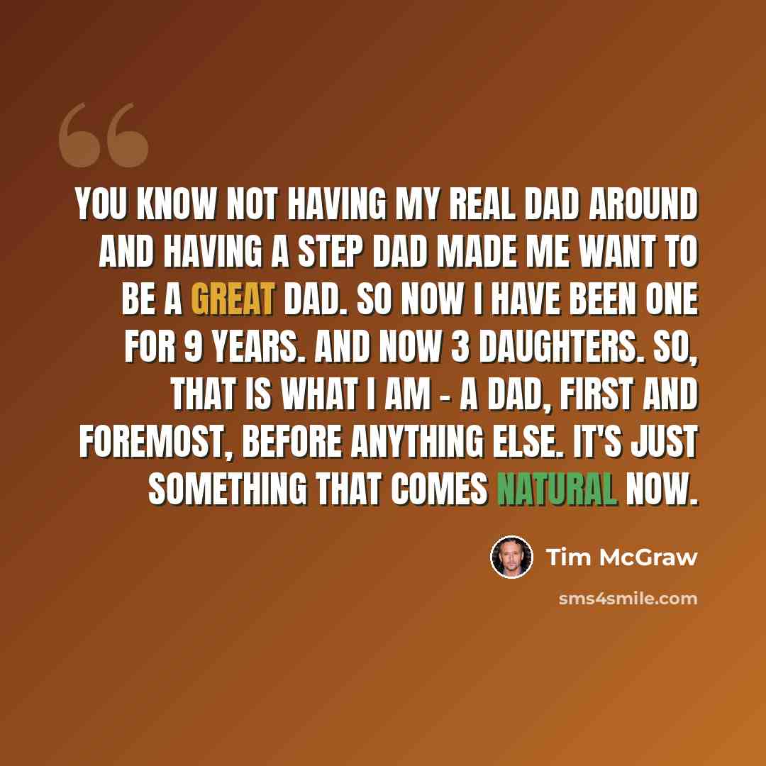 “You know not having my real dad around and having a step dad made me want to be a great dad. So now I have been one for 9 years. And now 3 daughters. So, that is what I am - a dad, first and foremost, before anything else. It's just something that comes natural now.” quote by Tim McGraw