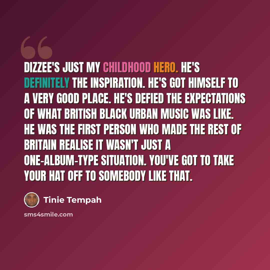“Dizzee's just my childhood hero. He's definitely the inspiration. He's got himself to a very good place. He's defied the expectations of what British black urban music was like. He was the first person who made the rest of Britain realise it wasn't just a one-album-type situation. You've got to…” quote by Tinie Tempah
