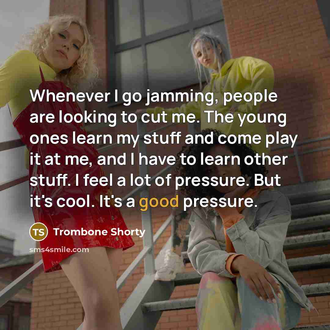 “Whenever I go jamming, people are looking to cut me. The young ones learn my stuff and come play it at me, and I have to learn other stuff. I feel a lot of pressure. But it's cool. It's a good pressure.” quote by Trombone Shorty