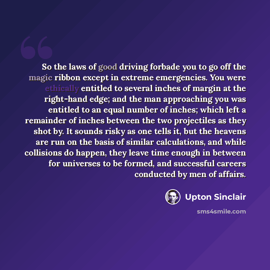 “So the laws of good driving forbade you to go off the magic ribbon except in extreme emergencies. You were ethically entitled to several inches of margin at the right-hand edge; and the man approaching you was entitled to an equal number of inches; which left a remainder of inches between the two…” quote by Upton Sinclair