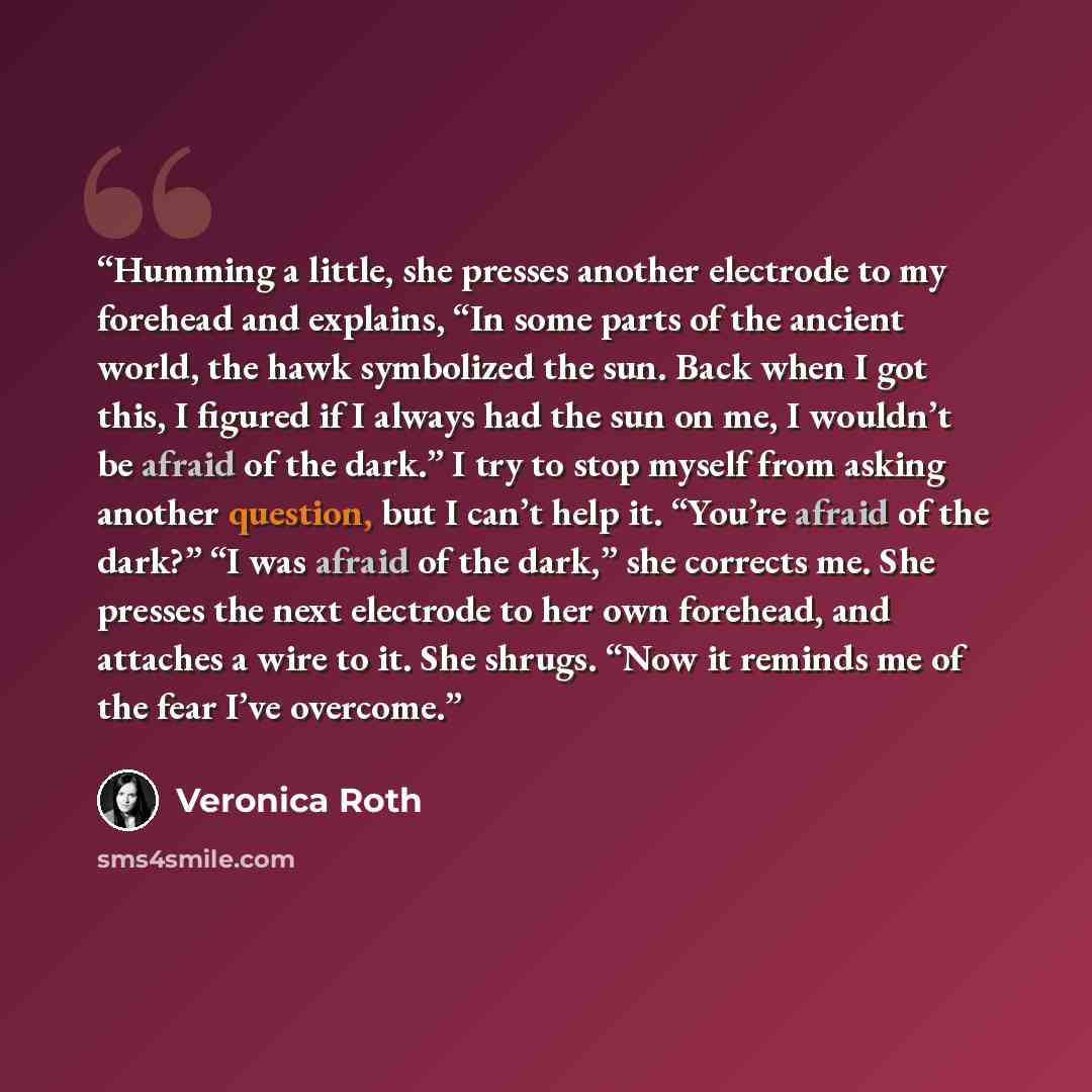 “Humming a little, she presses another electrode to my forehead and explains, “In some parts of the ancient world, the hawk symbolized the sun. Back when I got this, I figured if I always had the sun on me, I wouldn’t be afraid of the dark.” I try to stop myself from asking another question, but I…” quote by Veronica Roth