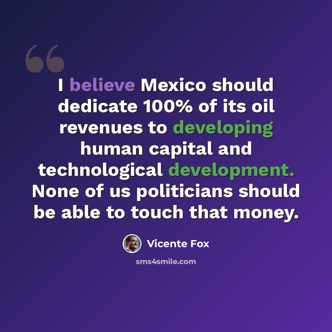 “I believe Mexico should dedicate 100% of its oil revenues to developing human capital and technological development. None of us politicians should be able to touch that money.” quote by Vicente Fox