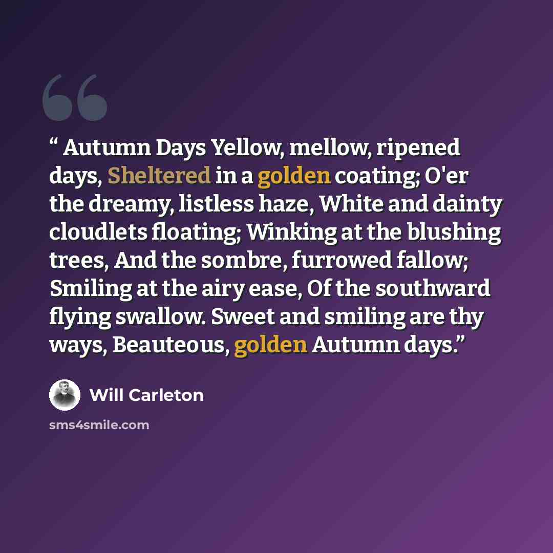 “Autumn Days Yellow, mellow, ripened days, Sheltered in a golden coating; O'er the dreamy, listless haze, White and dainty cloudlets floating; Winking at the blushing trees, And the sombre, furrowed fallow; Smiling at the airy ease, Of the southward flying swallow. Sweet and smiling are thy ways…” quote by Will Carleton