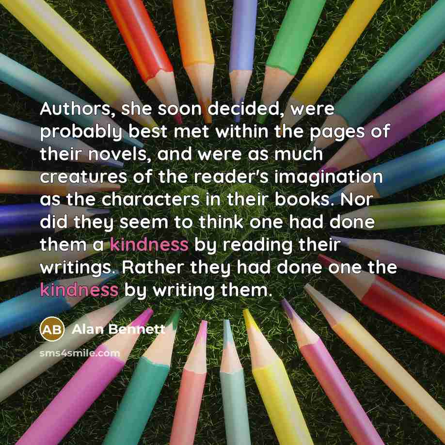 “Authors, she soon decided, were probably best met within the pages of their novels, and were as much creatures of the reader's imagination as the characters in their books. Nor did they seem to think one had done them a kindness by reading their writings. Rather they had done one the kindness by…” quote by Alan Bennett