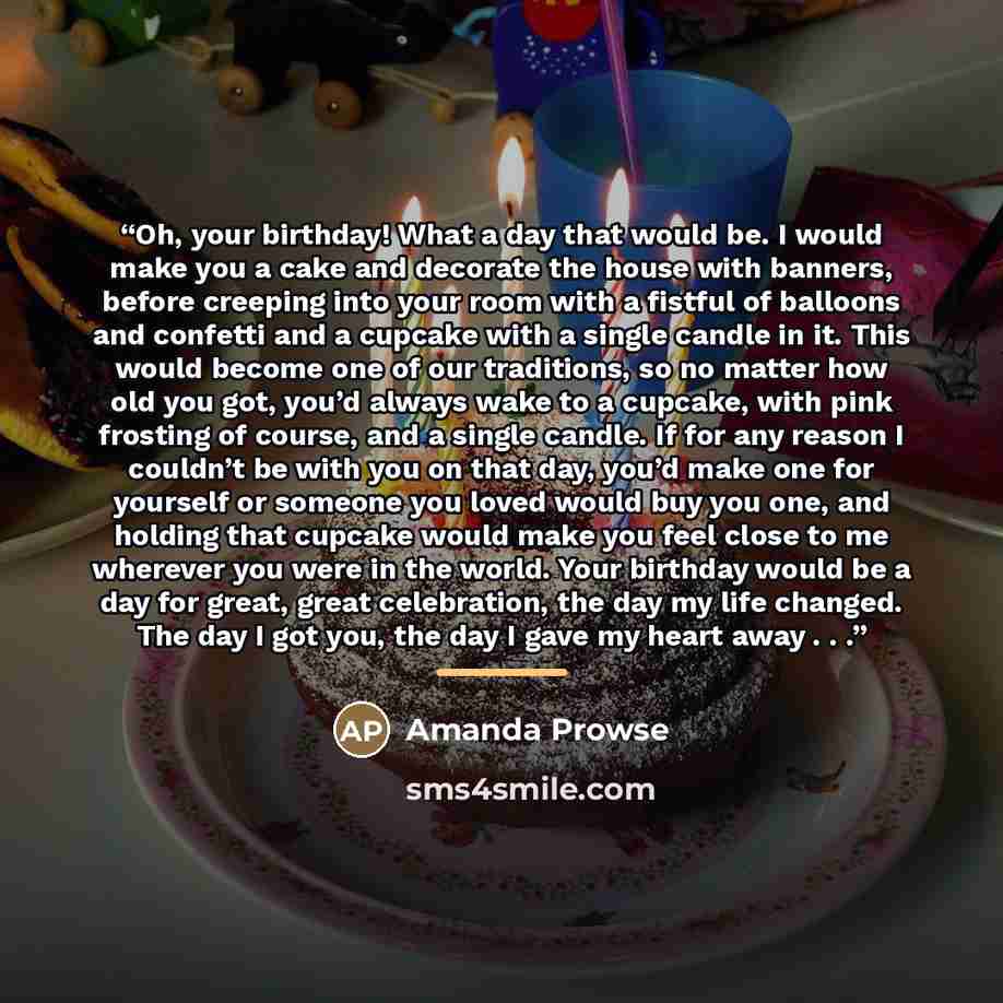 “Oh, your birthday! What a day that would be. I would make you a cake and decorate the house with banners, before creeping into your room with a fistful of balloons and confetti and a cupcake with a single candle in it. This would become one of our traditions, so no matter how old you got, you’d…” quote by Amanda Prowse