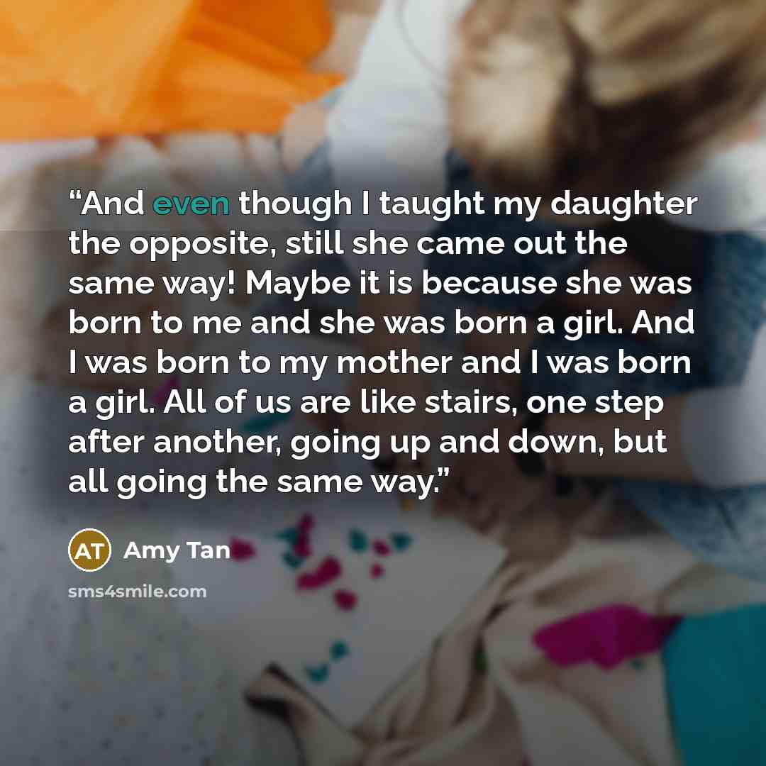 “And even though I taught my daughter the opposite, still she came out the same way! Maybe it is because she was born to me and she was born a girl. And I was born to my mother and I was born a girl. All of us are like stairs, one step after another, going up and down, but all going the same way.” quote by Amy Tan