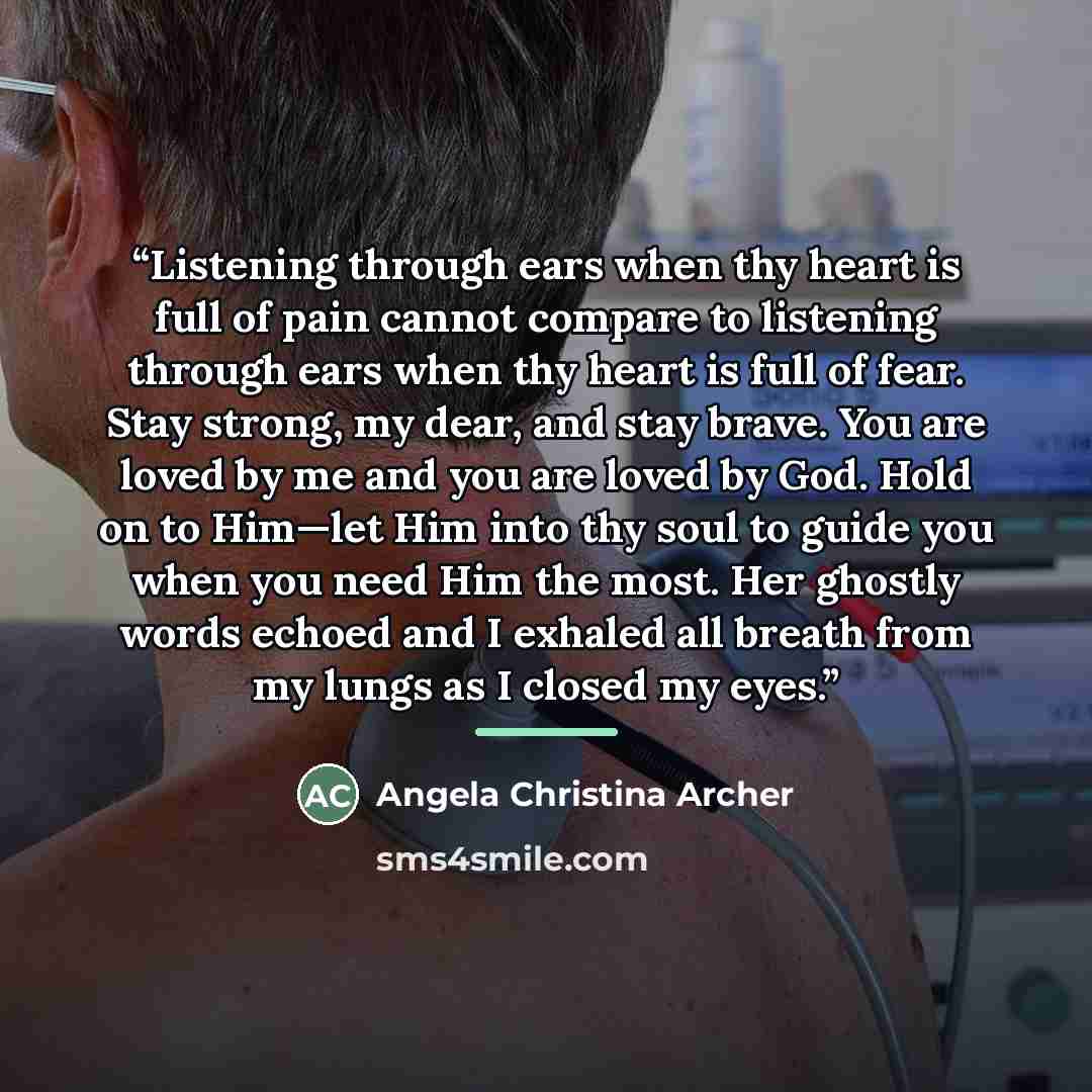 “Listening through ears when thy heart is full of pain cannot compare to listening through ears when thy heart is full of fear. Stay strong, my dear, and stay brave. You are loved by me and you are loved by God. Hold on to Him—let Him into thy soul to guide you when you need Him the most. Her…” quote by Angela Christina Archer