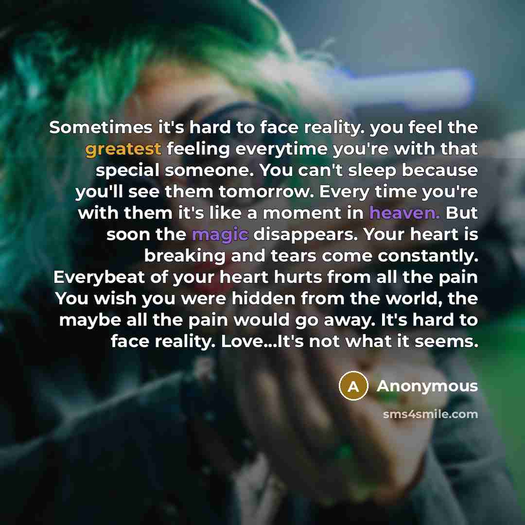 “Sometimes it's hard to face reality. you feel the greatest feeling everytime you're with that special someone. You can't sleep because you'll see them tomorrow. Every time you're with them it's like a moment in heaven. But soon the magic disappears. Your heart is breaking and tears come…” quote by Anonymous