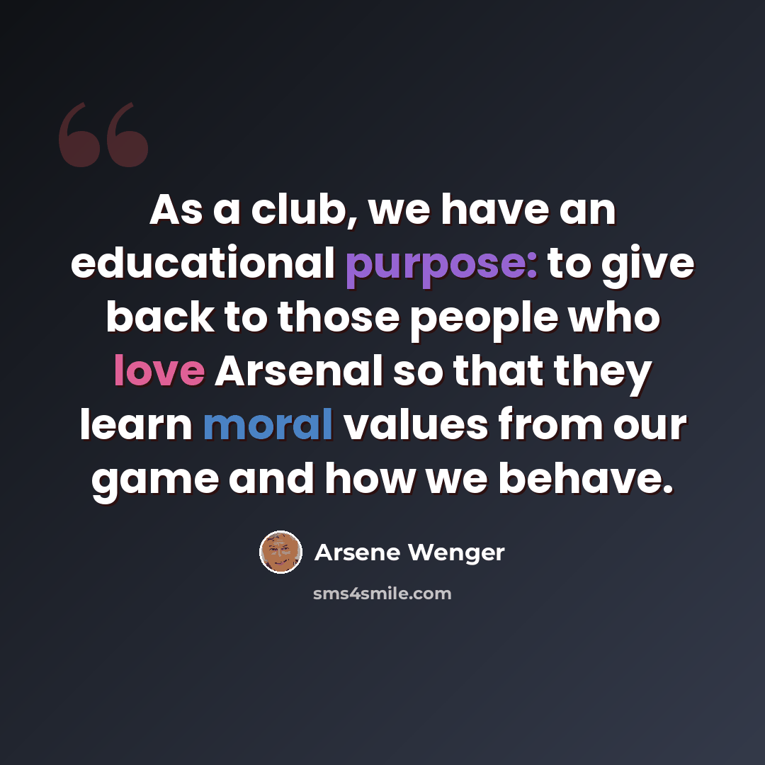 “As a club, we have an educational purpose: to give back to those people who love Arsenal so that they learn moral values from our game and how we behave.” quote by Arsene Wenger