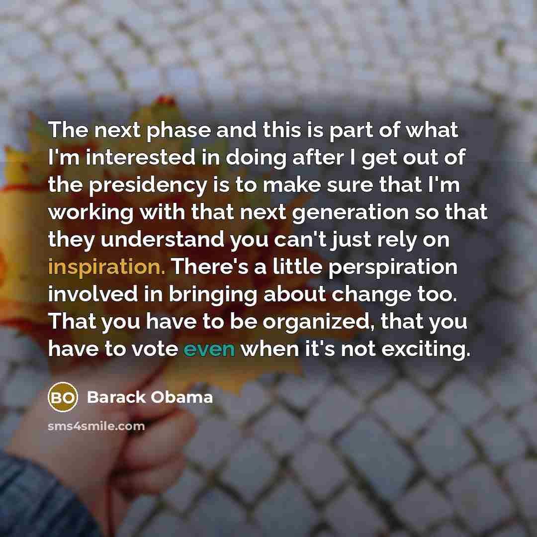“The next phase and this is part of what I'm interested in doing after I get out of the presidency is to make sure that I'm working with that next generation so that they understand you can't just rely on inspiration. There's a little perspiration involved in bringing about change too. That you…” quote by Barack Obama