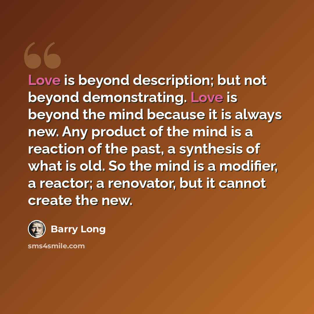 “Love is beyond description; but not beyond demonstrating. Love is beyond the mind because it is always new. Any product of the mind is a reaction of the past, a synthesis of what is old. So the mind is a modifier, a reactor; a renovator, but it cannot create the new.” quote by Barry Long