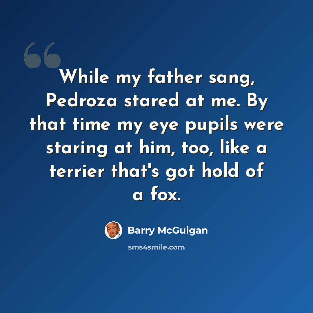 “While my father sang, Pedroza stared at me. By that time my eye pupils were staring at him, too, like a terrier that's got hold of a fox.” quote by Barry McGuigan