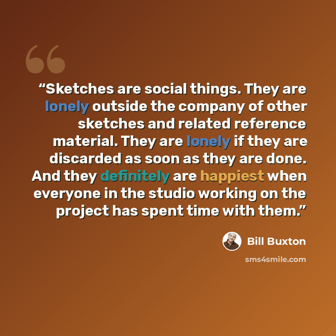 “Sketches are social things. They are lonely outside the company of other sketches and related reference material. They are lonely if they are discarded as soon as they are done. And they definitely are happiest when everyone in the studio working on the project has spent time with them.” quote by Bill Buxton