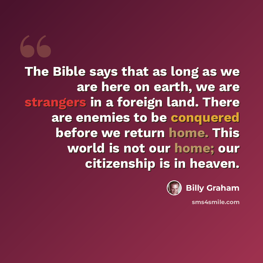 “The Bible says that as long as we are here on earth, we are strangers in a foreign land. There are enemies to be conquered before we return home. This world is not our home; our citizenship is in heaven.” quote by Billy Graham